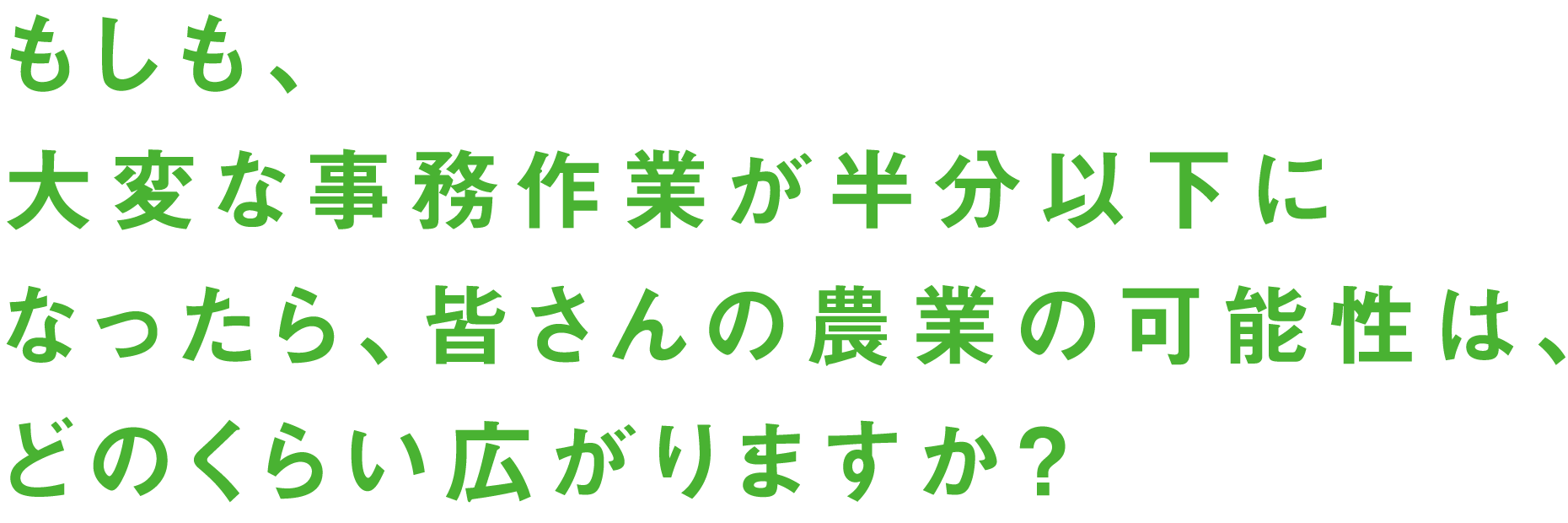 もしも、大変な事務作業が半分以下になったら、皆さんの農業の可能性は、どのくらい広がりますか？