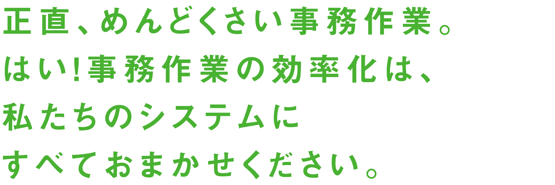 正直、めんどくさい事務作業。はい！事務作業の効率化は、私たちのシステムにすべておまかせください。